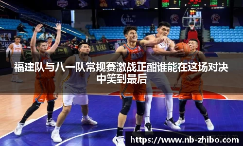 福建队与八一队常规赛激战正酣谁能在这场对决中笑到最后