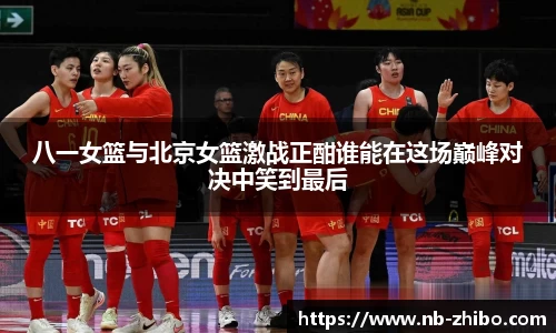 八一女篮与北京女篮激战正酣谁能在这场巅峰对决中笑到最后