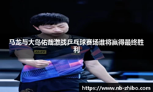 马龙与大岛佑哉激战乒乓球赛场谁将赢得最终胜利